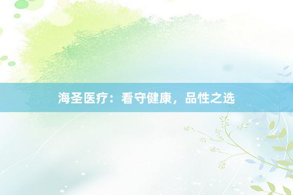 海圣医疗:看守健康,品性之选