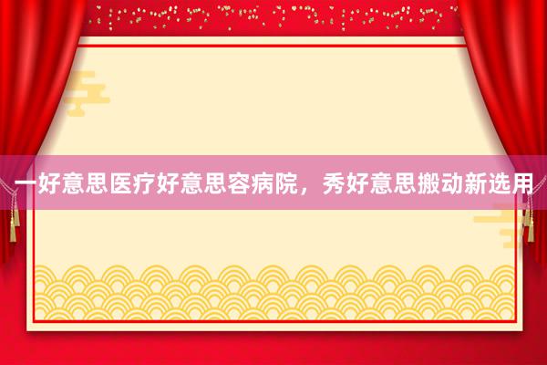 一好意思医疗好意思容病院，秀好意思搬动新选用
