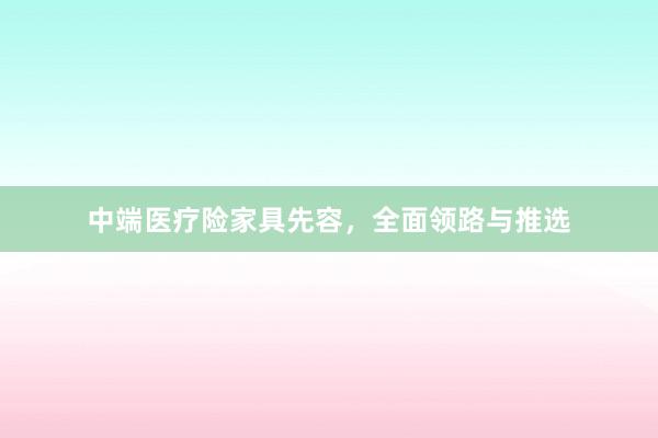 中端医疗险家具先容，全面领路与推选